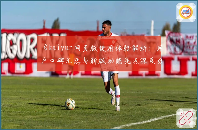 《kaiyun网页版使用体验解析：用户口碑汇总与新版功能亮点深度分析》