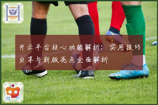 开云平台核心功能解析：实用技巧分享与新版亮点全面解析